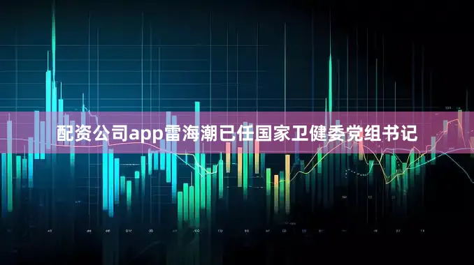 配资公司app雷海潮已任国家卫健委党组书记