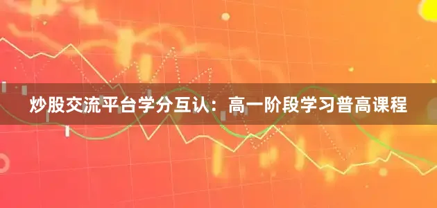 炒股交流平台学分互认：高一阶段学习普高课程