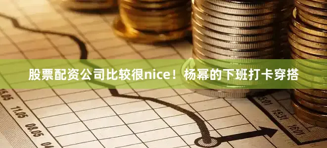股票配资公司比较很nice！杨幂的下班打卡穿搭