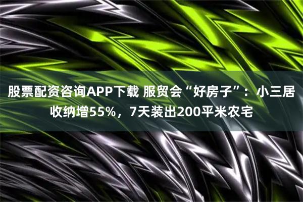 股票配资咨询APP下载 服贸会“好房子”：小三居收纳增55%，7天装出200平米农宅