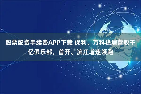 股票配资手续费APP下载 保利、万科稳居营收千亿俱乐部，首开、滨江增速领跑