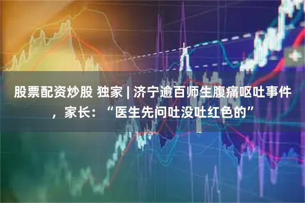 股票配资炒股 独家 | 济宁逾百师生腹痛呕吐事件，家长：“医生先问吐没吐红色的”