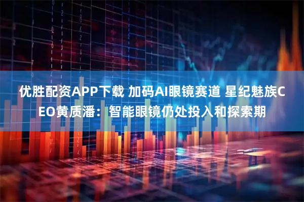 优胜配资APP下载 加码AI眼镜赛道 星纪魅族CEO黄质潘：智能眼镜仍处投入和探索期