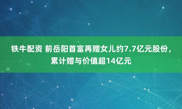 铁牛配资 前岳阳首富再赠女儿约7.7亿元股份，累计赠与价值超14亿元