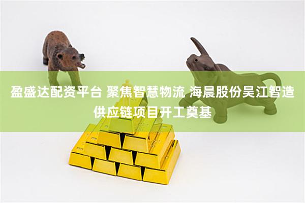 盈盛达配资平台 聚焦智慧物流 海晨股份吴江智造供应链项目开工奠基
