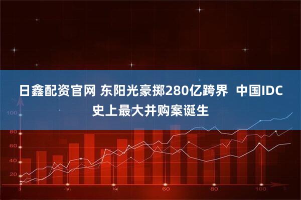日鑫配资官网 东阳光豪掷280亿跨界  中国IDC史上最大并购案诞生