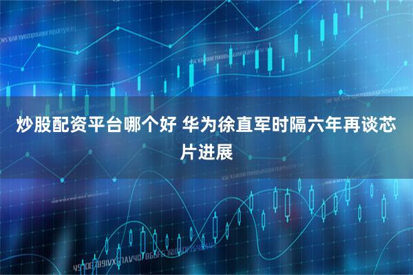 炒股配资平台哪个好 华为徐直军时隔六年再谈芯片进展