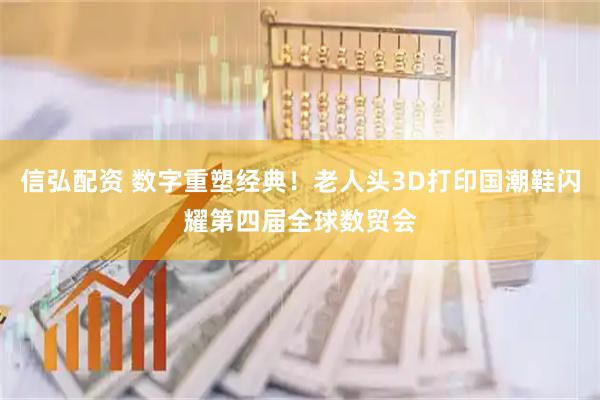 信弘配资 数字重塑经典！老人头3D打印国潮鞋闪耀第四届全球数贸会