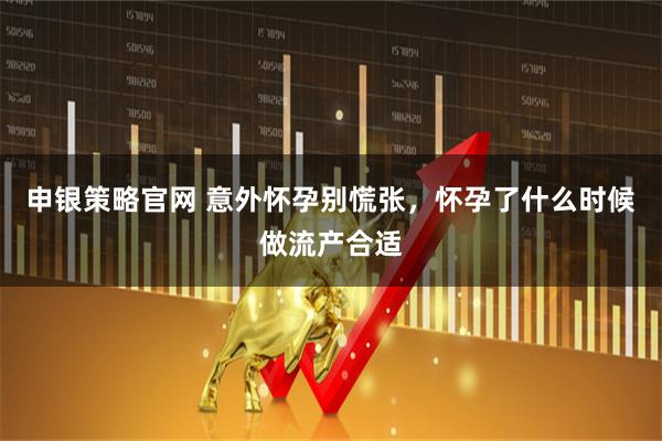 申银策略官网 意外怀孕别慌张，怀孕了什么时候做流产合适
