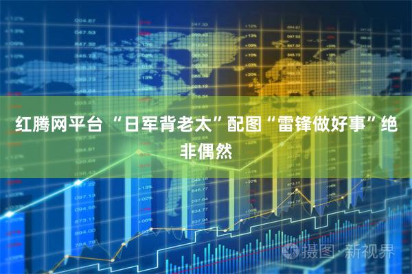 红腾网平台 “日军背老太”配图“雷锋做好事”绝非偶然