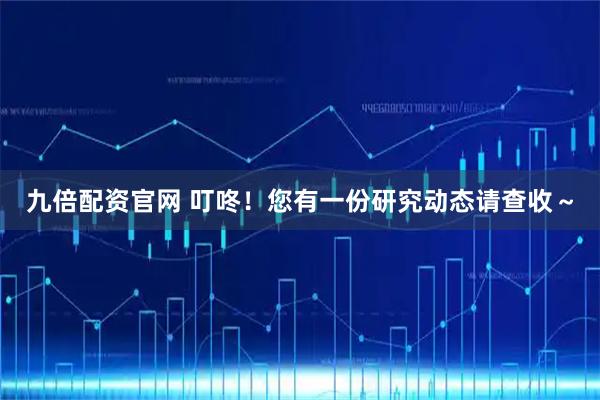 九倍配资官网 叮咚！您有一份研究动态请查收～
