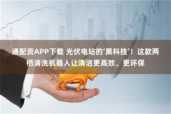 通配资APP下载 光伏电站的‘黑科技’！这款两栖清洗机器人让清洁更高效、更环保