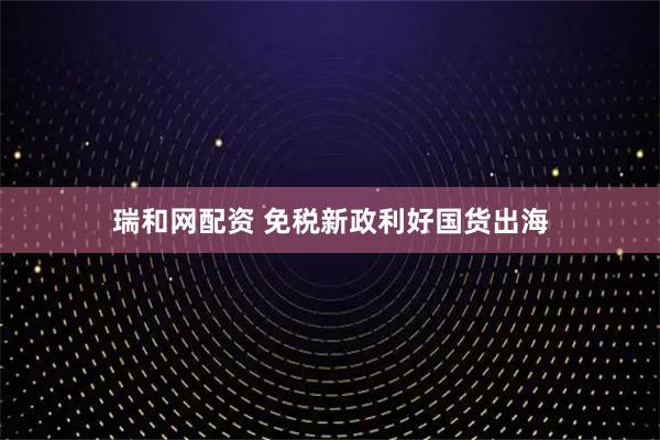 瑞和网配资 免税新政利好国货出海