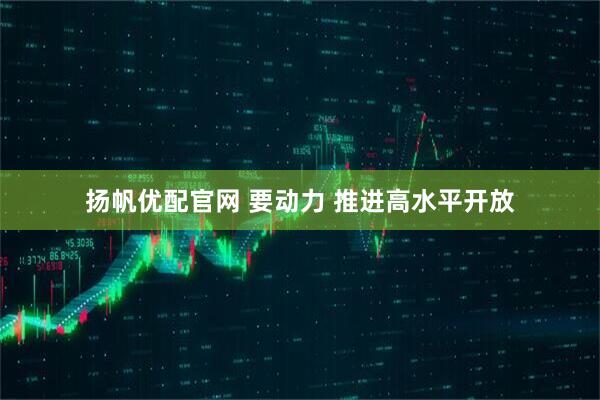 扬帆优配官网 要动力 推进高水平开放