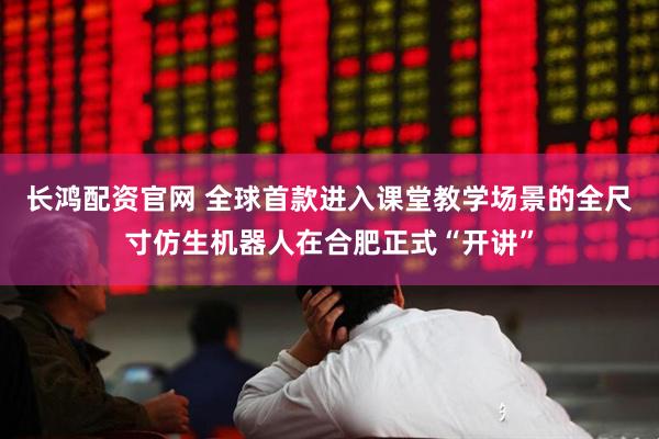 长鸿配资官网 全球首款进入课堂教学场景的全尺寸仿生机器人在合肥正式“开讲”