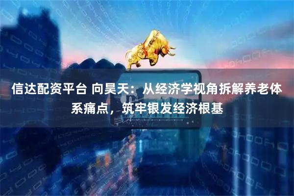 信达配资平台 向昊天：从经济学视角拆解养老体系痛点，筑牢银发经济根基