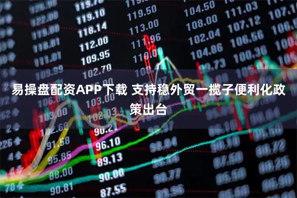 易操盘配资APP下载 支持稳外贸一揽子便利化政策出台