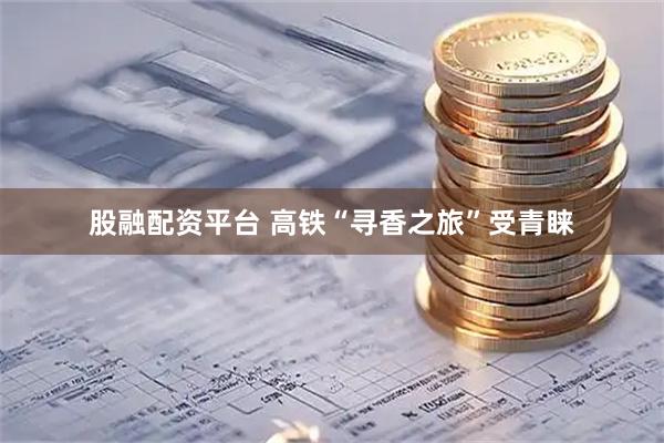 股融配资平台 高铁“寻香之旅”受青睐