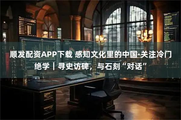 顺发配资APP下载 感知文化里的中国·关注冷门绝学｜寻史访碑，与石刻“对话”