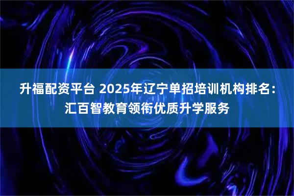 升福配资平台 2025年辽宁单招培训机构排名：汇百智教育领衔优质升学服务