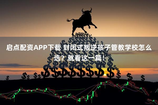 启点配资APP下载 封闭式叛逆孩子管教学校怎么选？就看这一篇！