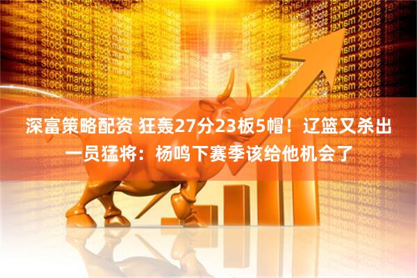 深富策略配资 狂轰27分23板5帽！辽篮又杀出一员猛将：杨鸣下赛季该给他机会了