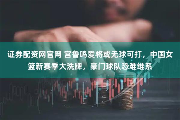 证券配资网官网 宫鲁鸣爱将或无球可打，中国女篮新赛季大洗牌，豪门球队恐难维系