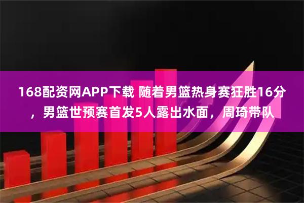 168配资网APP下载 随着男篮热身赛狂胜16分，男篮世预赛首发5人露出水面，周琦带队