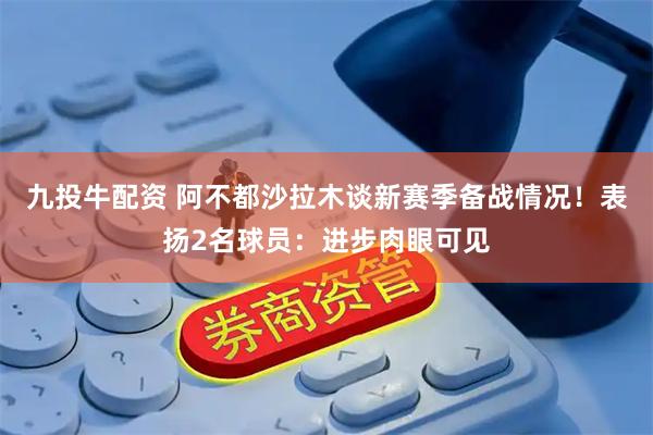 九投牛配资 阿不都沙拉木谈新赛季备战情况！表扬2名球员：进步肉眼可见