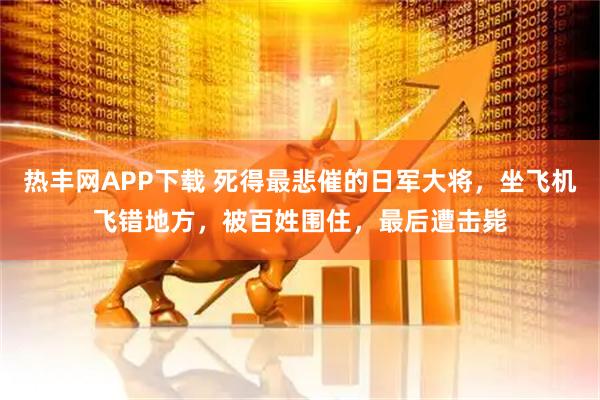 热丰网APP下载 死得最悲催的日军大将，坐飞机飞错地方，被百姓围住，最后遭击毙