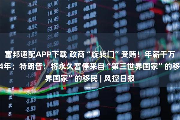 富邦速配APP下载 政商“旋转门”受贿！年薪千万女副总被判14年；特朗普：将永久暂停来自“第三世界国家”的移民 | 风控日报