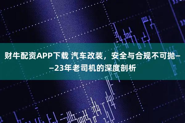 财牛配资APP下载 汽车改装，安全与合规不可抛——23年老司机的深度剖析