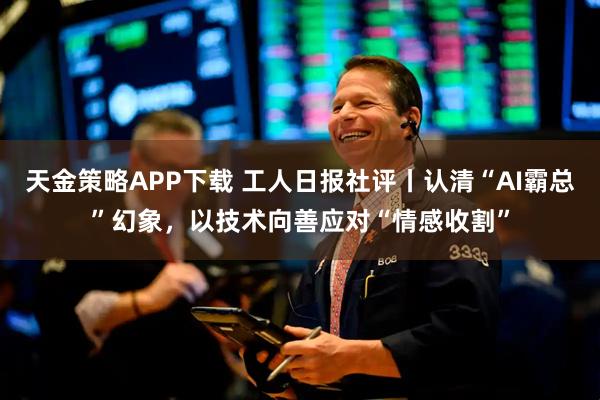 天金策略APP下载 工人日报社评丨认清“AI霸总”幻象，以技术向善应对“情感收割”