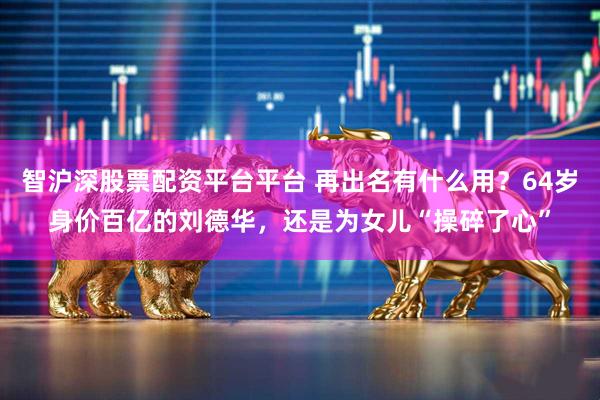 智沪深股票配资平台平台 再出名有什么用？64岁身价百亿的刘德华，还是为女儿“操碎了心”