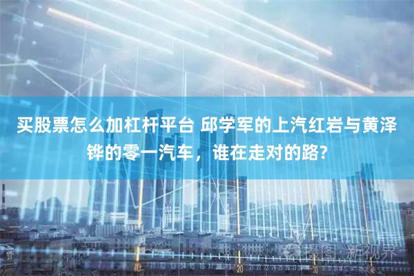 买股票怎么加杠杆平台 邱学军的上汽红岩与黄泽铧的零一汽车，谁在走对的路?