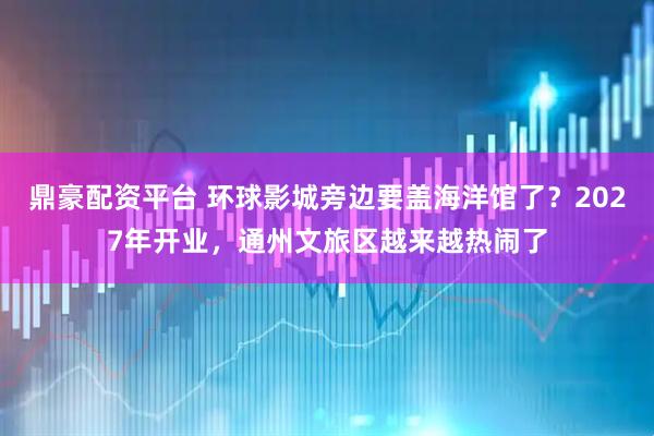 鼎豪配资平台 环球影城旁边要盖海洋馆了？2027年开业，通州文旅区越来越热闹了