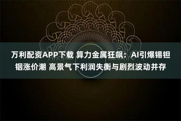 万利配资APP下载 算力金属狂飙：AI引爆锡钽铟涨价潮 高景气下利润失衡与剧烈波动并存