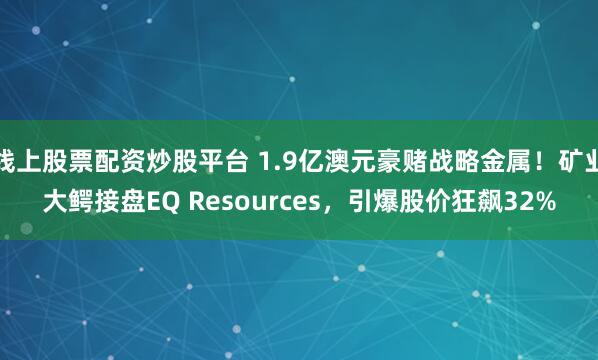 线上股票配资炒股平台 1.9亿澳元豪赌战略金属!矿业大鳄接盘EQ Resources,引爆股价狂飙32%