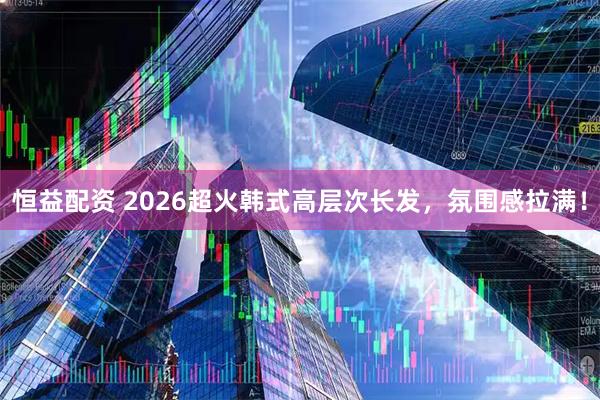 恒益配资 2026超火韩式高层次长发，氛围感拉满！