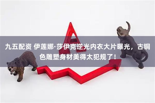 九五配资 伊莲娜·莎伊克逆光内衣大片曝光，古铜色雕塑身材美得太犯规了！