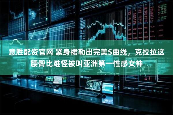 意胜配资官网 紧身裙勒出完美S曲线，克拉拉这腰臀比难怪被叫亚洲第一性感女神