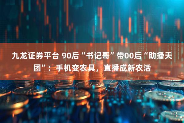 九龙证券平台 90后“书记哥”带00后“助播天团”：手机变农具，直播成新农活