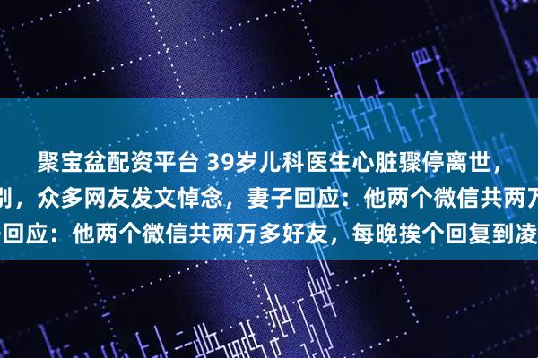 聚宝盆配资平台 39岁儿科医生心脏骤停离世，近千名患儿家属赶来送别，众多网友发文悼念，妻子回应：他两个微信共两万多好友，每晚挨个回复到凌晨
