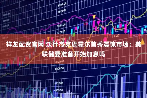 祥龙配资官网 沃什杰克逊霍尔首秀震惊市场：美联储要准备开始加息吗