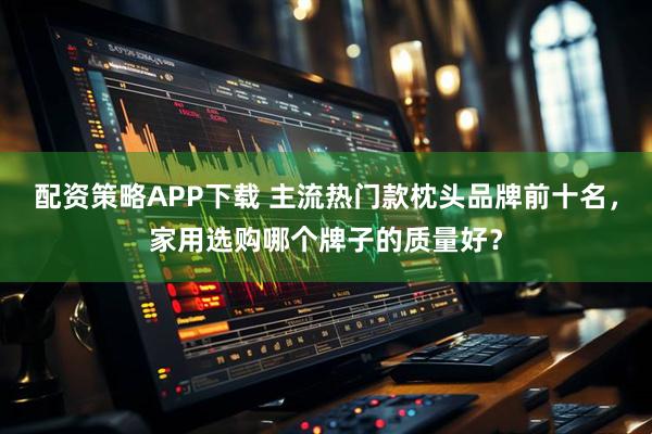 配资策略APP下载 主流热门款枕头品牌前十名，家用选购哪个牌子的质量好？